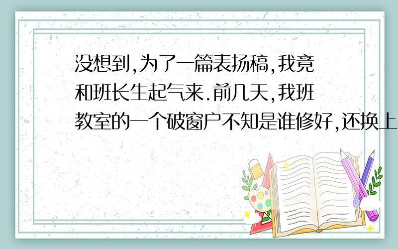 没想到,为了一篇表扬稿,我竟和班长生起气来.前几天,我班教室的一个破窗户不知是谁修好,还换上了一块新玻璃.我就根据这件事写了一篇表扬稿,交给了班长李明,他是广播室的播音员.（李明