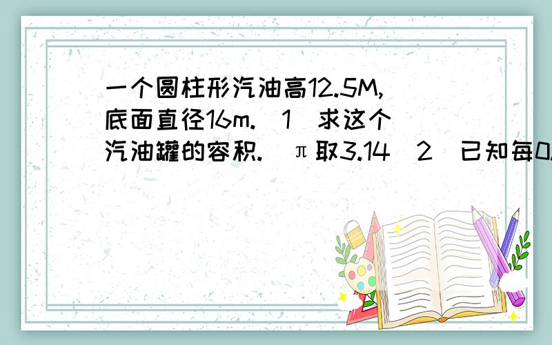 一个圆柱形汽油高12.5M,底面直径16m.（1）求这个汽油罐的容积.（π取3.14（2）已知每0.001米³的汽油的质量为0.8千克,求这个汽油罐装满时,汽油的质量.（精确到万千克）