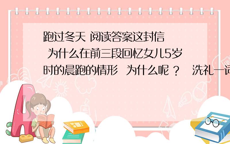 跑过冬天 阅读答案这封信   为什么在前三段回忆女儿5岁时的晨跑的情形  为什么呢 ?   洗礼一词  在文中怎样理解?  将来会遇到哪些方面的 洗礼     作者对人生怎么看  ?