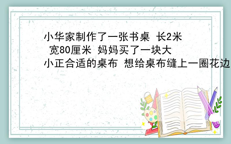 小华家制作了一张书桌 长2米 宽80厘米 妈妈买了一块大小正合适的桌布 想给桌布缝上一圈花边,5米的花边够