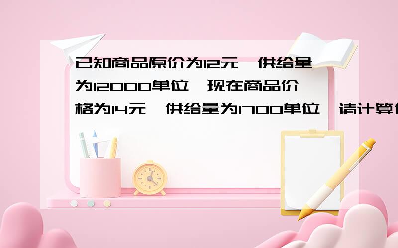 已知商品原价为12元,供给量为12000单位,现在商品价格为14元,供给量为1700单位,请计算供给弹性系数我需要计算的公式