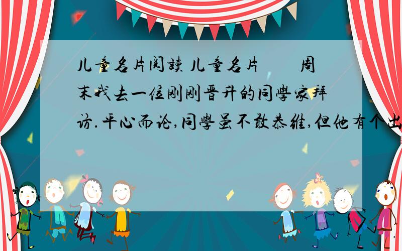 儿童名片阅读 儿童名片　　周末我去一位刚刚晋升的同学家拜访.平心而论,同学虽不敢恭维,但他有个出色的儿子.坐定之后,他就喜形于色地谈他的儿子.　　他儿子是个品学兼优的学生,这孩