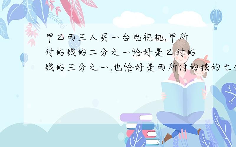 甲乙丙三人买一台电视机,甲所付的钱的二分之一恰好是乙付的钱的三分之一,也恰好是丙所付的钱的七分之三,已知丙比甲多付120元,问电视机多少元?