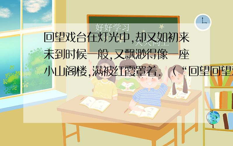 回望戏台在灯光中,却又如初来未到时候一般,又飘渺得像一座小山阁楼,满被红霞罩着. （“回望回望戏台在灯光中,却又如初来未到时候一般,又飘渺得像一座小山阁楼,满被红霞罩着.        （