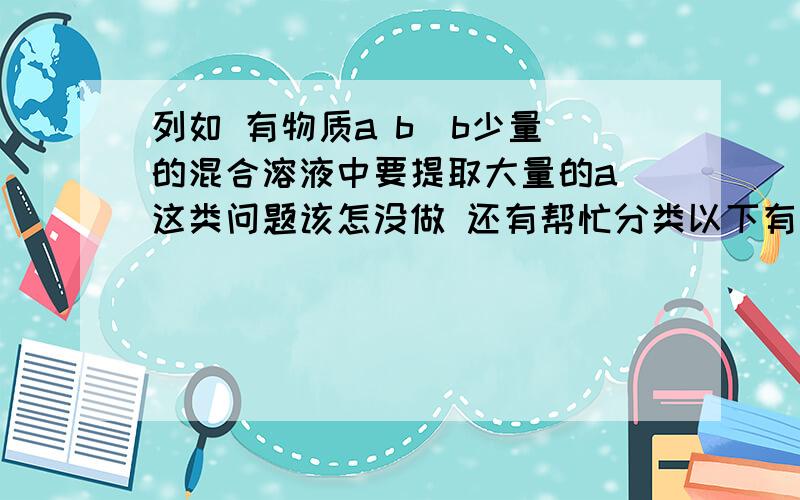 列如 有物质a b（b少量）的混合溶液中要提取大量的a 这类问题该怎没做 还有帮忙分类以下有什麽特点的溶液用什么方式提取2楼考虑的太难了....就两种物质 最好用物理方法如降温结晶 稀释