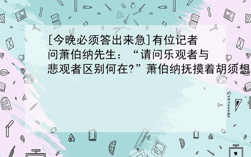 [今晚必须答出来急]有位记者问萧伯纳先生：“请问乐观者与悲观者区别何在?”萧伯纳抚摸着胡须想了想说：“这很简单,假定桌子上有一瓶只剩下一瓶半的酒,看见这瓶酒的人如果高喊:“太