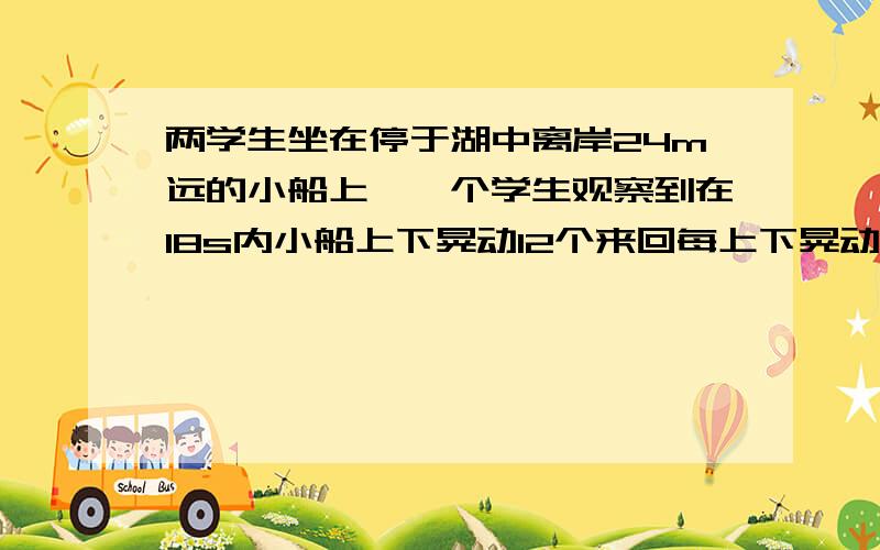 两学生坐在停于湖中离岸24m远的小船上,一个学生观察到在18s内小船上下晃动12个来回每上下晃动一个来回,就有一个水波的波峰经过小船另一个学生观察到经过船的波峰经过6s才能到达湖岸,求