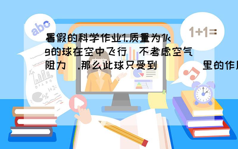 暑假的科学作业1.质量为1kg的球在空中飞行（不考虑空气阻力）.那么此球只受到（    ）里的作用,这个力的大小是（     ）方向是（       ）作用点在（     ）施力物体是（      ）2.急刹车时,要