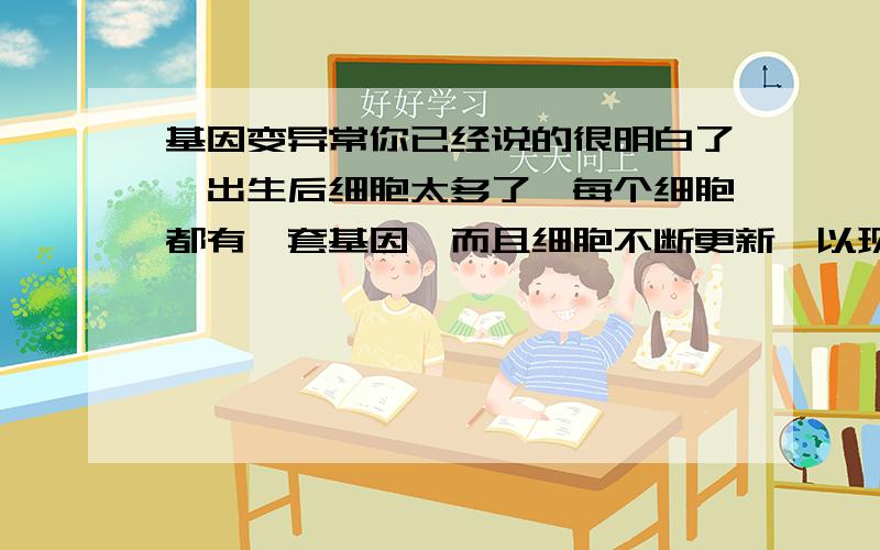 基因变异常你已经说的很明白了,出生后细胞太多了,每个细胞都有一套基因,而且细胞不断更新,以现在的技术是改不完的.再说你已经长成这样了,改了基因也没多大影响.为什么说再说你出生后