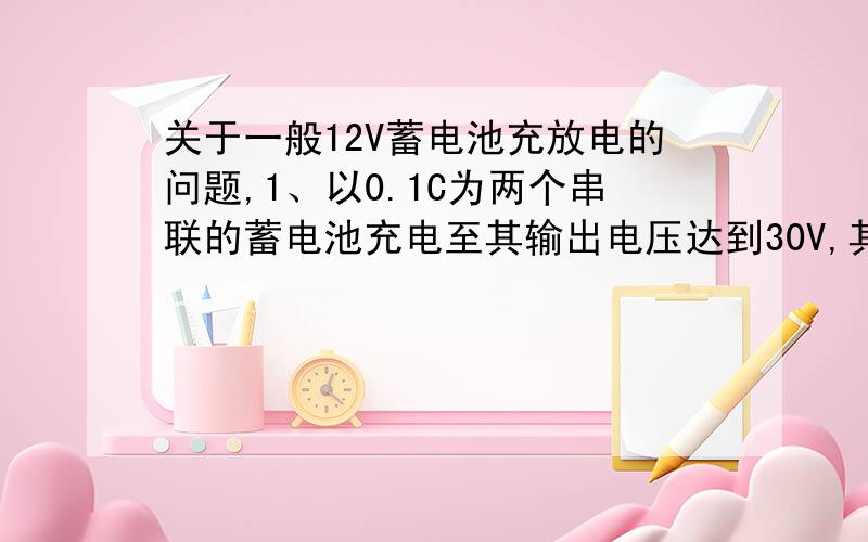 关于一般12V蓄电池充放电的问题,1、以0.1C为两个串联的蓄电池充电至其输出电压达到30V,其中的“0.2、循环充电电压建议值：2.45V/单体~2.5/单体（29.4V~30V）,