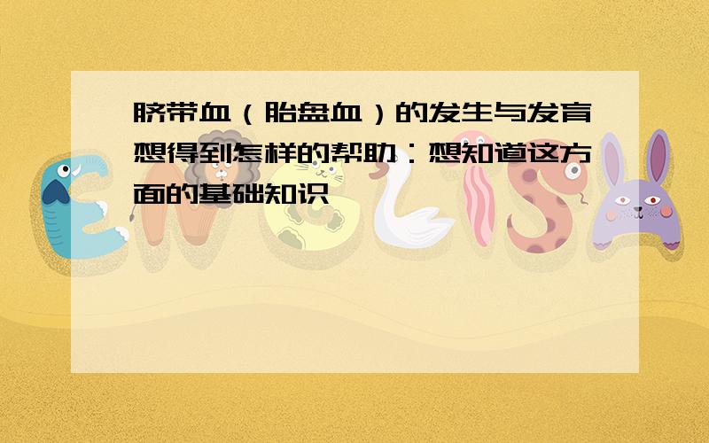 脐带血（胎盘血）的发生与发育想得到怎样的帮助：想知道这方面的基础知识