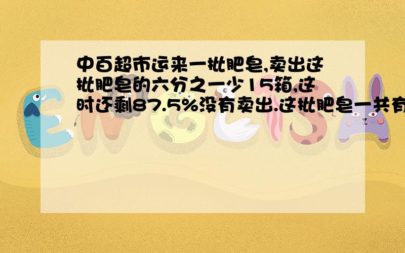 中百超市运来一批肥皂,卖出这批肥皂的六分之一少15箱,这时还剩87.5%没有卖出.这批肥皂一共有多少箱?