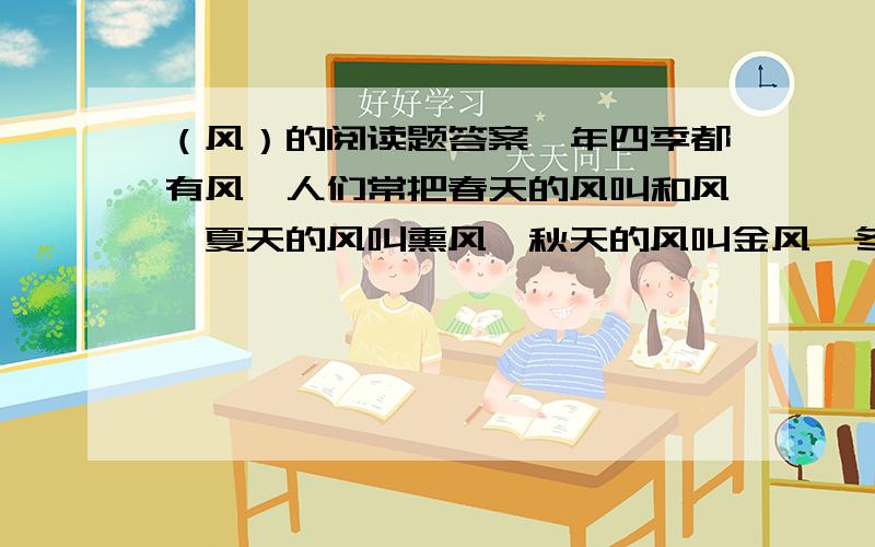 （风）的阅读题答案一年四季都有风,人们常把春天的风叫和风,夏天的风叫熏风,秋天的风叫金风,冬天的风叫朔风.虽然它们都风,但是它们的脾性完全不同.春天,农民伯伯脱下棉衣,播下种子,一