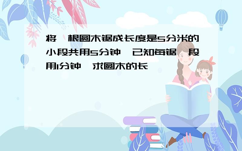 将一根圆木锯成长度是5分米的小段共用5分钟,已知每锯一段用1分钟,求圆木的长