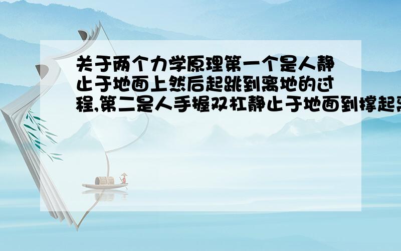 关于两个力学原理第一个是人静止于地面上然后起跳到离地的过程,第二是人手握双杠静止于地面到撑起离地的过程,请说详细下,可另外加分.