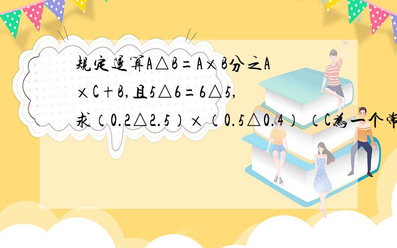 规定运算A△B=A×B分之A×C+B,且5△6=6△5,求（0.2△2.5）×（0.5△0.4） （C为一个常数）