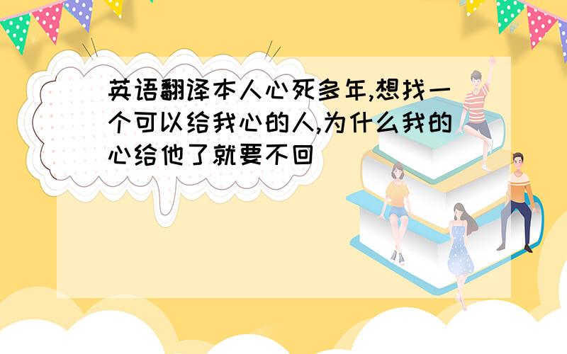 英语翻译本人心死多年,想找一个可以给我心的人,为什么我的心给他了就要不回