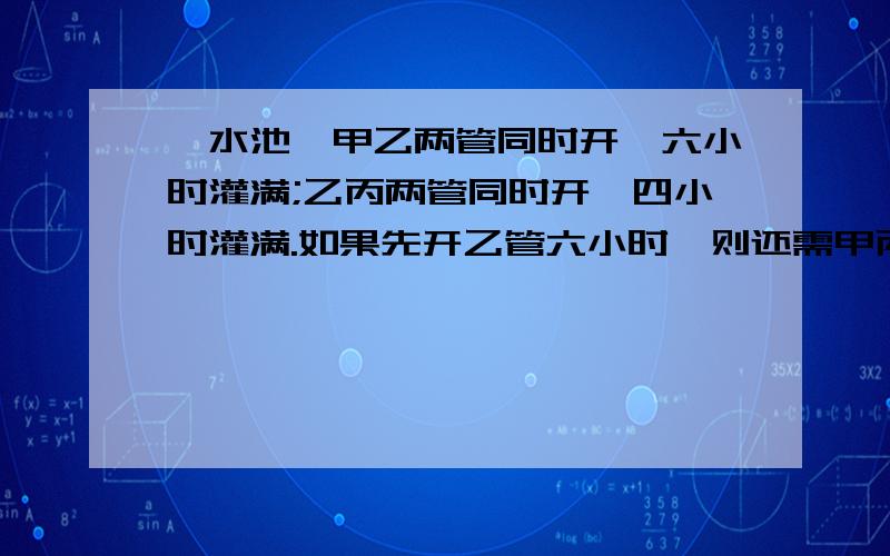 一水池,甲乙两管同时开,六小时灌满;乙丙两管同时开,四小时灌满.如果先开乙管六小时,则还需甲丙两管同时开二小时才能灌满.现在已关单独开,需要几小时可以灌满全池?