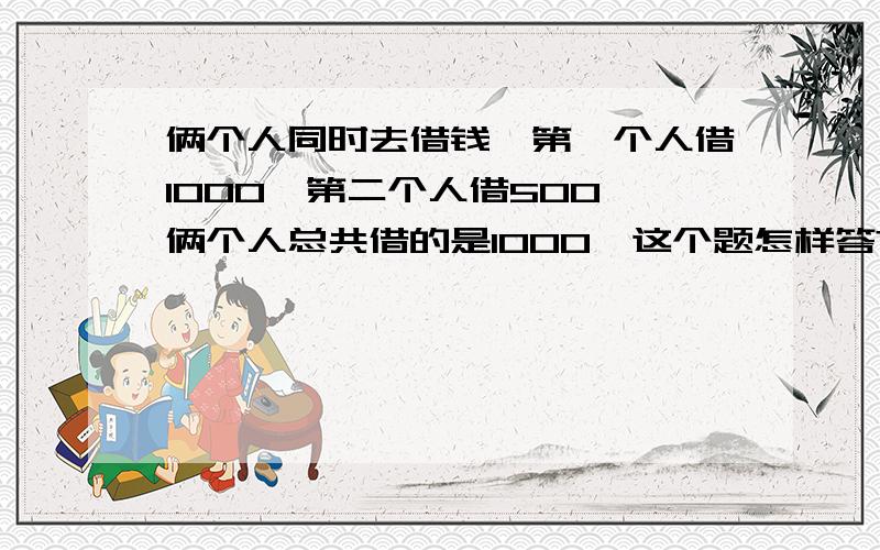 俩个人同时去借钱,第一个人借1000,第二个人借500,俩个人总共借的是1000,这个题怎样答?