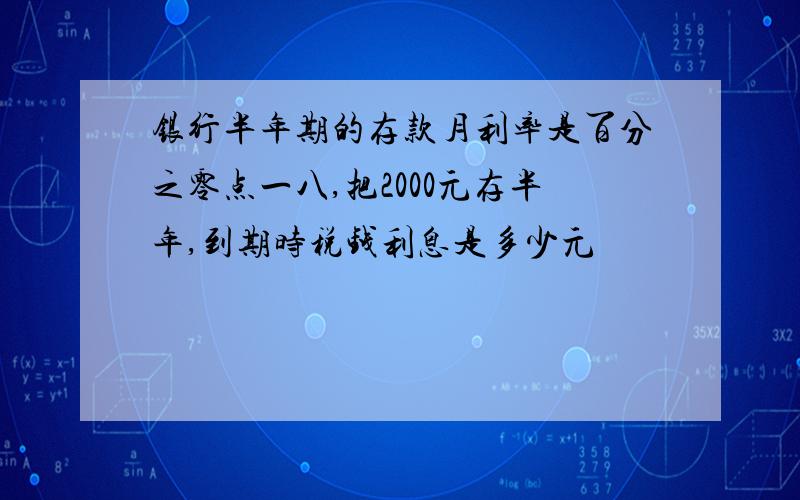 银行半年期的存款月利率是百分之零点一八,把2000元存半年,到期时税钱利息是多少元