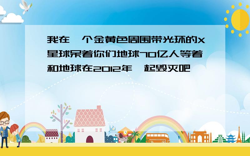 我在一个金黄色周围带光环的X星球呆着你们地球70亿人等着和地球在2012年一起毁灭吧