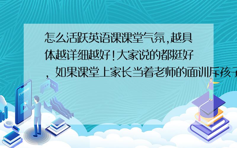 怎么活跃英语课课堂气氛,越具体越详细越好!大家说的都挺好，如果课堂上家长当着老师的面训斥孩子甚至打孩子你会怎么处理？