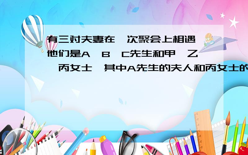 有三对夫妻在一次聚会上相遇,他们是A,B,C先生和甲,乙,丙女士,其中A先生的夫人和丙女士的丈夫,乙女士的丈夫和甲女士的初次见面,C先生认识所有的人.那么,A先生的夫人是谁,B的夫人是谁?