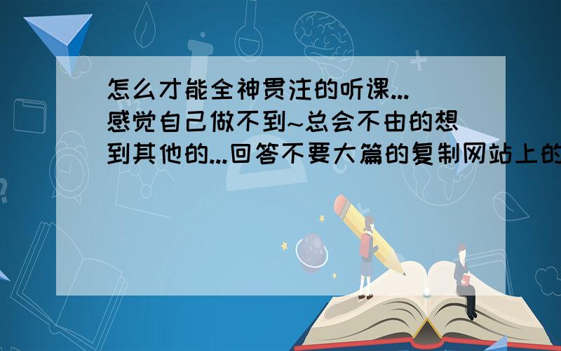 怎么才能全神贯注的听课...感觉自己做不到~总会不由的想到其他的...回答不要大篇的复制网站上的,最好是自己的切身体会!