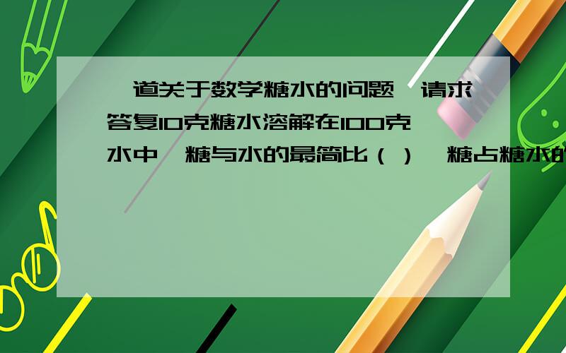 一道关于数学糖水的问题,请求答复10克糖水溶解在100克水中,糖与水的最简比（）,糖占糖水的（）％糖占糖水的（）％  是怎么求的（要有解题方法）