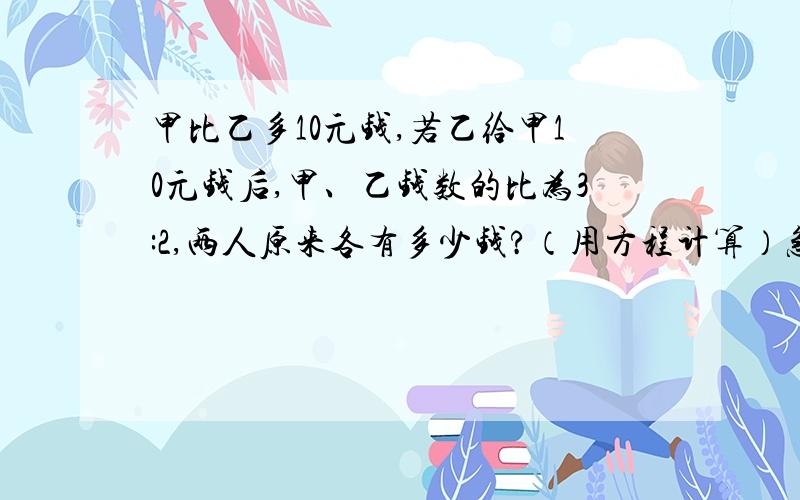 甲比乙多10元钱,若乙给甲10元钱后,甲、乙钱数的比为3:2,两人原来各有多少钱?（用方程计算）急,