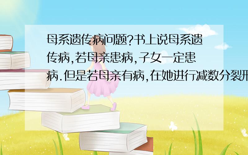 母系遗传病问题?书上说母系遗传病,若母亲患病,子女一定患病.但是若母亲有病,在她进行减数分裂形成卵细胞的时候,细胞质不均等分裂,细胞质中的遗传物质也不均等分配,如果刚好极体的细