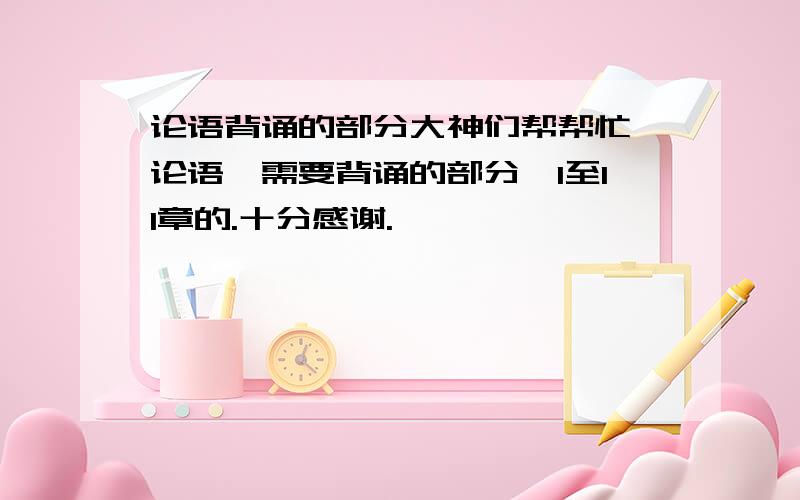 论语背诵的部分大神们帮帮忙《论语》需要背诵的部分,1至11章的.十分感谢.