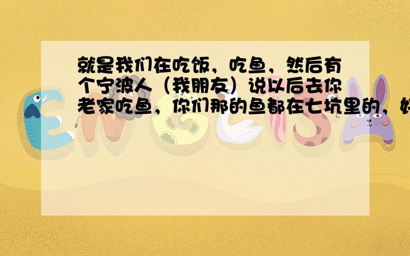 就是我们在吃饭，吃鱼，然后有个宁波人（我朋友）说以后去你老家吃鱼，你们那的鱼都在七坑里的，好像是这样的，然后老帮娘笑死了，说他丢宁波人的脸，讲这样的话，我后来问我朋友