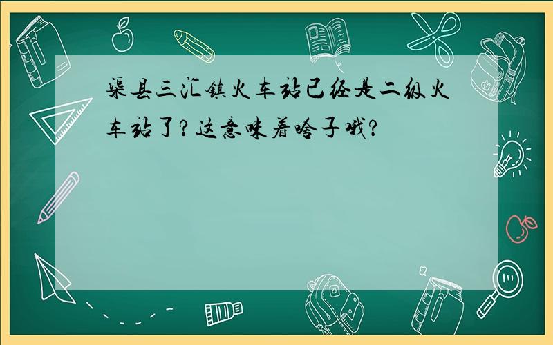 渠县三汇镇火车站已经是二级火车站了?这意味着啥子哦?