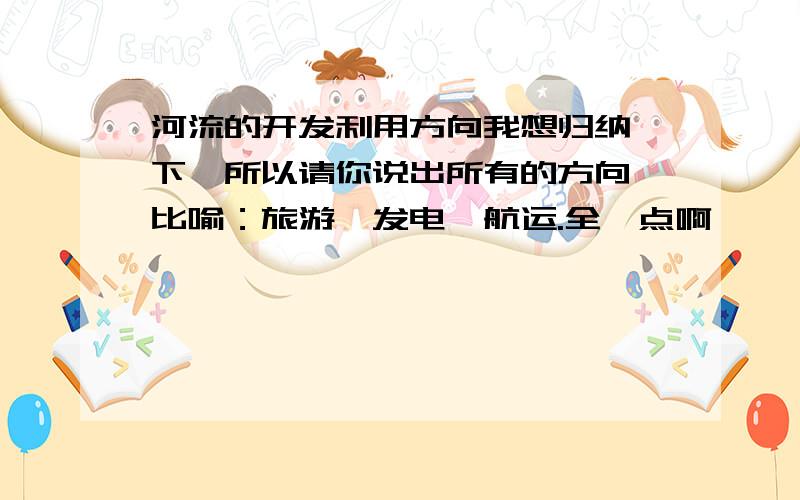 河流的开发利用方向我想归纳一下,所以请你说出所有的方向,比喻：旅游,发电,航运.全一点啊