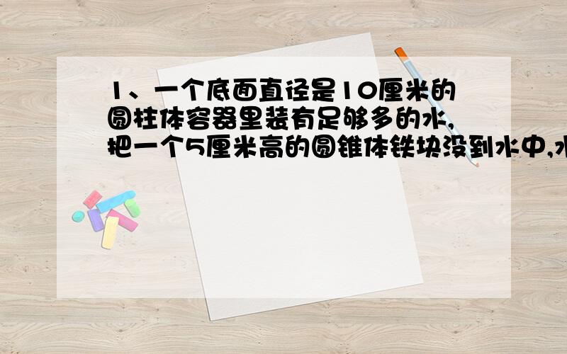 1、一个底面直径是10厘米的圆柱体容器里装有足够多的水,把一个5厘米高的圆锥体铁块没到水中,水面上升0.6厘米,铁块的底面积是多少?2、一个鱼缸长4分米,宽2.鱼缸内有一座体积为4立方分米