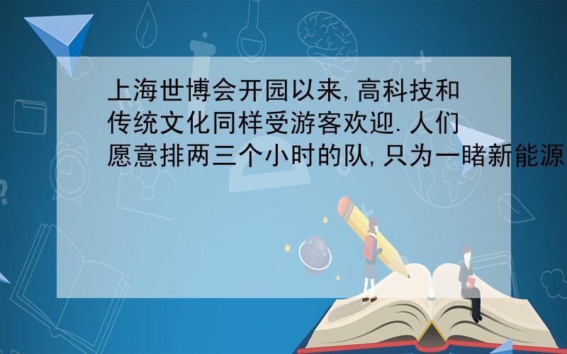 上海世博会开园以来,高科技和传统文化同样受游客欢迎.人们愿意排两三个小时的队,只为一睹新能源概念汽车、巨型IMAX银幕等“炫奇”物品的真容；也舍得花上半天,在诸多历史珍宝面前荡