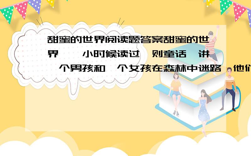 甜蜜的世界阅读题答案甜蜜的世界　　小时候读过一则童话,讲一个男孩和一个女孩在森林中迷路,他们一直走,终于找到一座用糖盖成的小屋.小屋的门是赤褐色的巧克力,窗户是薄而透明的水