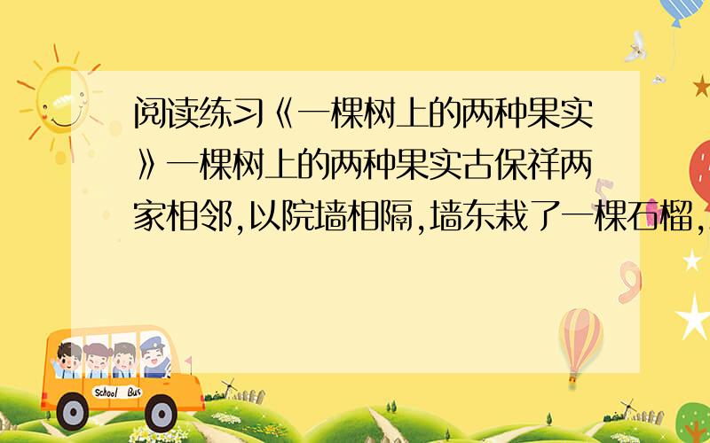 阅读练习《一棵树上的两种果实》一棵树上的两种果实古保祥两家相邻,以院墙相隔,墙东栽了一棵石榴,墙西栽了一棵樱桃,春天开花的季节,姹紫嫣红,分外妖娆.两家经常坐在各自的树下乘凉、