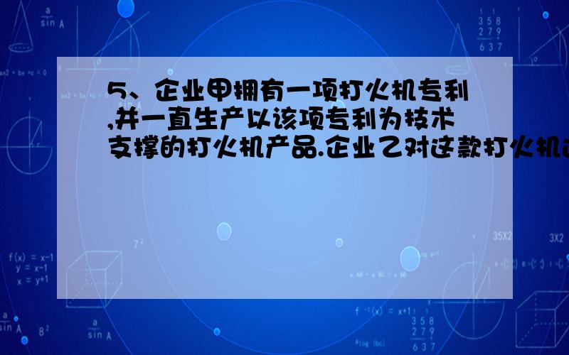 5、企业甲拥有一项打火机专利,并一直生产以该项专利为技术支撑的打火机产品.企业乙对这款打火机进行研究认为,如果再加上一个防风装置,使用效果会更好,于是就在企业甲的专利产品上进