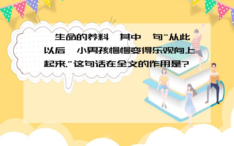 《生命的养料》其中一句“从此以后,小男孩慢慢变得乐观向上起来.”这句话在全文的作用是?