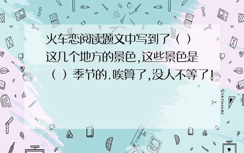 火车恋阅读题文中写到了（ ）这几个地方的景色,这些景色是（ ）季节的.唉算了,没人不等了!