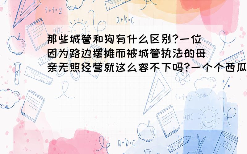 那些城管和狗有什么区别?一位因为路边摆摊而被城管执法的母亲无照经营就这么容不下吗?一个个西瓜被砸碎,为什麽?黝黑的皮肤,平凡的面孔,普普通通的老百姓,辛辛苦苦劳动,养家糊口,为什