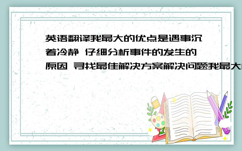 英语翻译我最大的优点是遇事沉着冷静 仔细分析事件的发生的原因 寻找最佳解决方案解决问题我最大的的缺点是在公开的演讲中会紧张 但我正在努力克服因为贵校环境优美 人杰地灵 充满