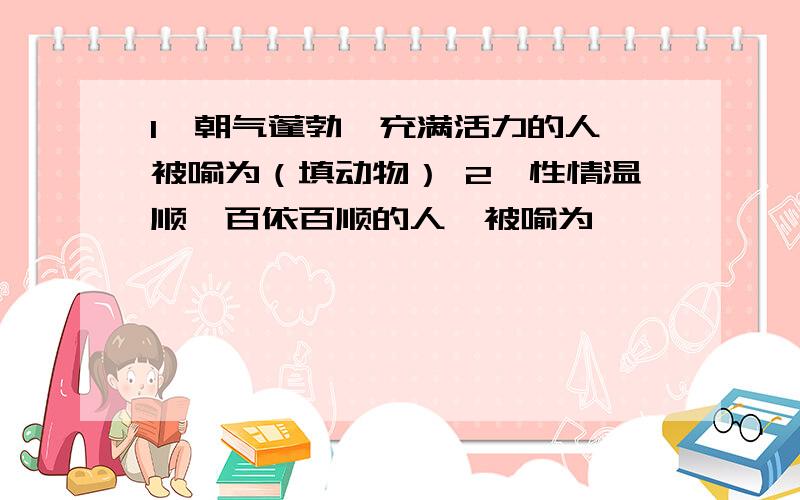 1、朝气蓬勃,充满活力的人,被喻为（填动物） 2、性情温顺,百依百顺的人,被喻为