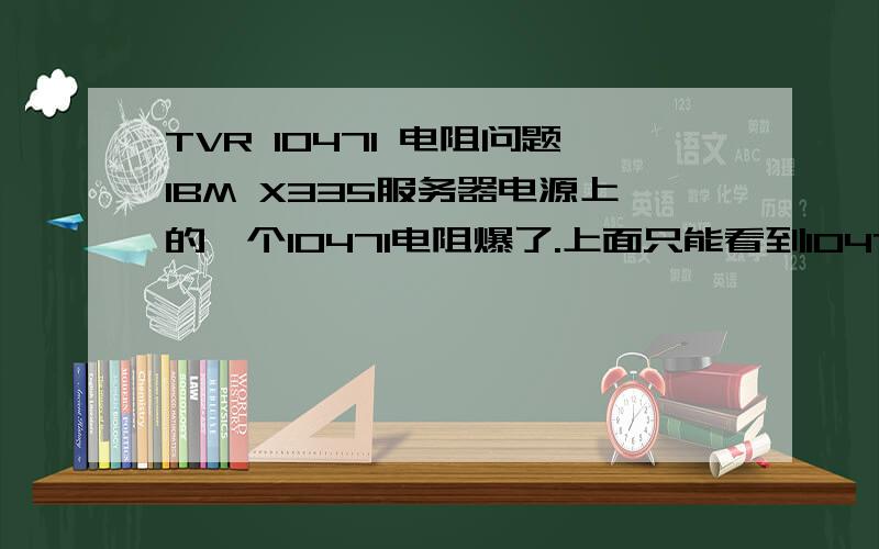 TVR 10471 电阻问题IBM X335服务器电源上的一个10471电阻爆了.上面只能看到10471.勉强可以看到个T.感觉应该是TVR的.本人不懂这些.就看到他爆了.别的都没有问题.请问买个一样的焊上是否可以.是否