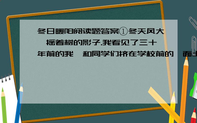 冬日暖阳阅读题答案①冬天风大,摇着树的影子.我看见了三十年前的我,和同学们挤在学校前的一面土墙上,用后背在砖块上蹭痒痒.昏黄的阳光笼罩大地.②操场一角有一位老人,戴绒线帽,穿黑