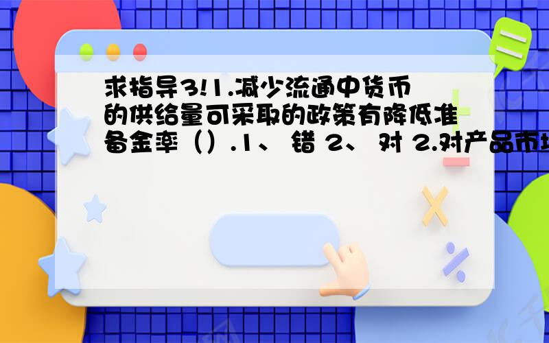 求指导3!1.减少流通中货币的供给量可采取的政策有降低准备金率（）.1、 错 2、 对 2.对产品市场均衡而言,引致IS曲线变得平坦是由于d不变KI变大（ ）.错 、 对 3.完全竞争厂商短期均衡时,其