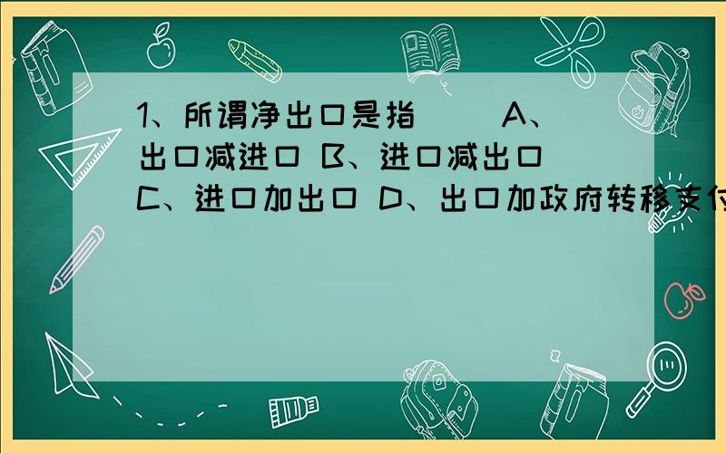 1、所谓净出口是指（ ）A、出口减进口 B、进口减出口 C、进口加出口 D、出口加政府转移支付2、在以下三种情况中,乘数最大的是（ ）A、边际消费倾向为0.6 B、边际消费倾向为0.40C、边际消