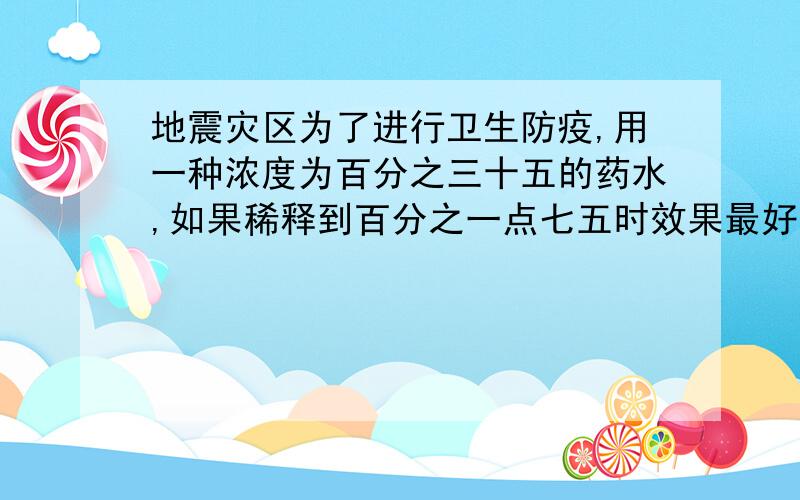 地震灾区为了进行卫生防疫,用一种浓度为百分之三十五的药水,如果稀释到百分之一点七五时效果最好,用多少千克浓度为百分之三十五的药水加多少千克的水才能配置成浓度为百分之一点七